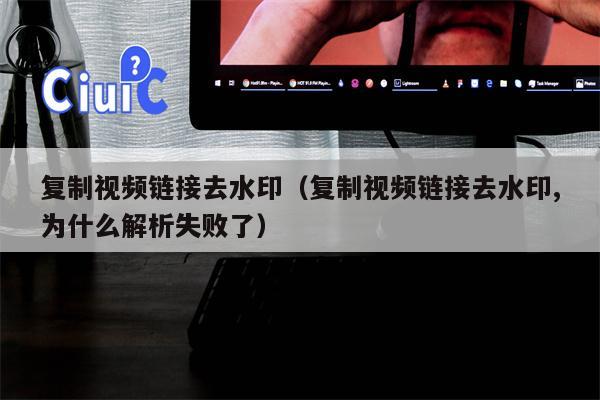 复制视频链接去水印（复制视频链接去水印,为什么解析失败了）