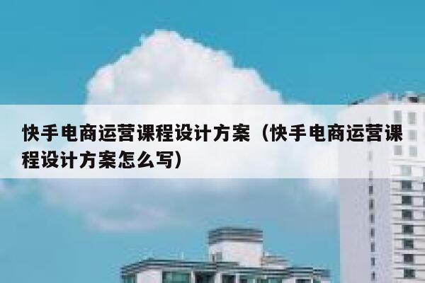 快手电商运营课程设计方案（快手电商运营课程设计方案怎么写）