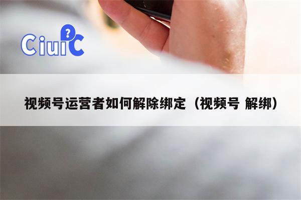 视频号运营者如何解除绑定（视频号 解绑）