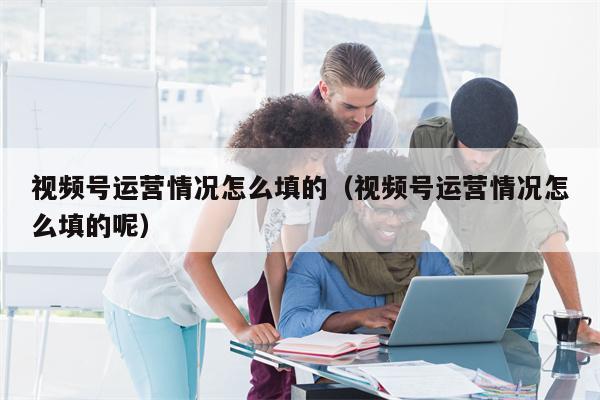 视频号运营情况怎么填的（视频号运营情况怎么填的呢）