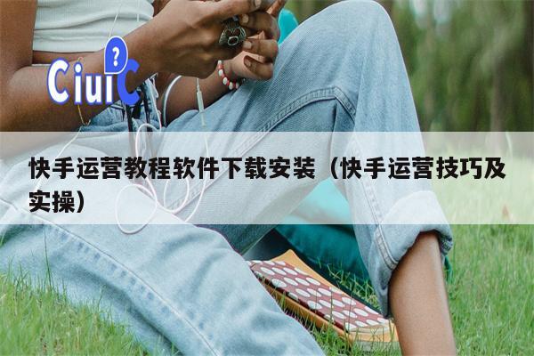 快手运营教程软件下载安装（快手运营技巧及实操）