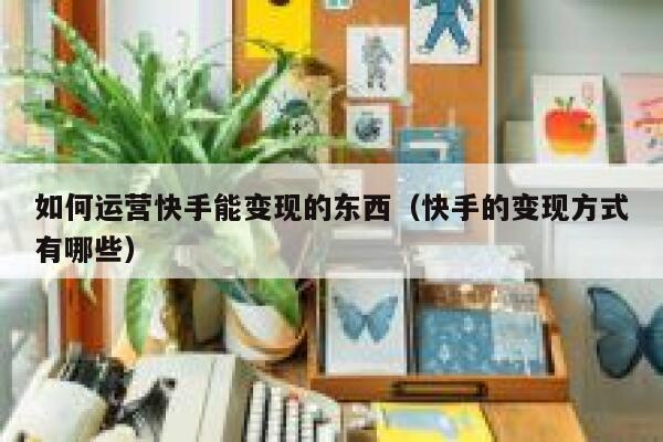 如何运营快手能变现的东西（快手的变现方式有哪些）