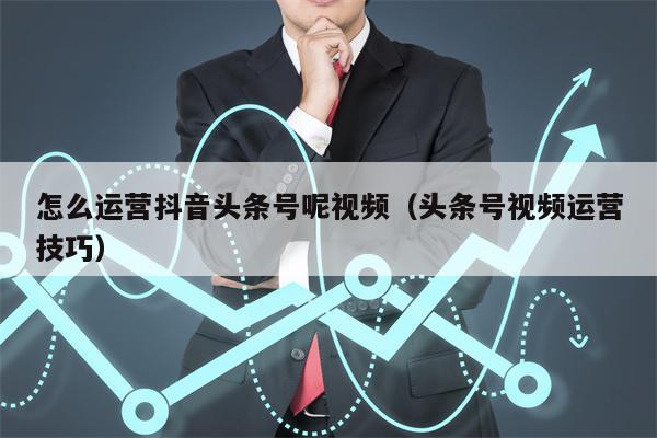 怎么运营抖音头条号呢视频（头条号视频运营技巧）
