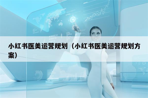 小红书医美运营规划（小红书医美运营规划方案）