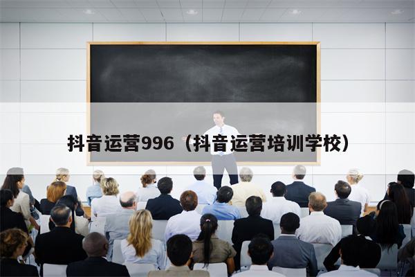 抖音运营996（抖音运营培训学校）