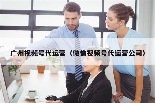 广州视频号代运营（微信视频号代运营公司）