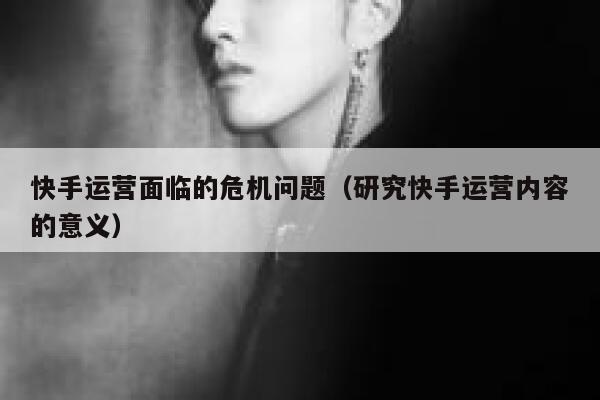快手运营面临的危机问题（研究快手运营内容的意义）