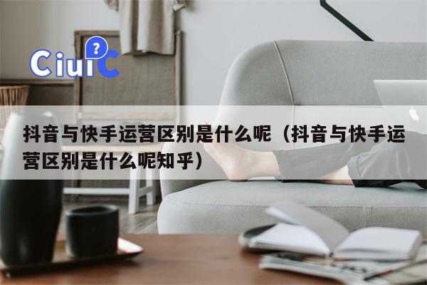 抖音与快手运营区别是什么呢（抖音与快手运营区别是什么呢知乎）