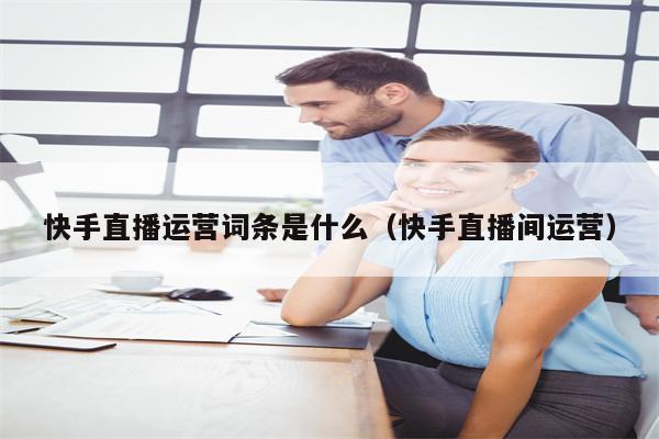 快手直播运营词条是什么（快手直播间运营）
