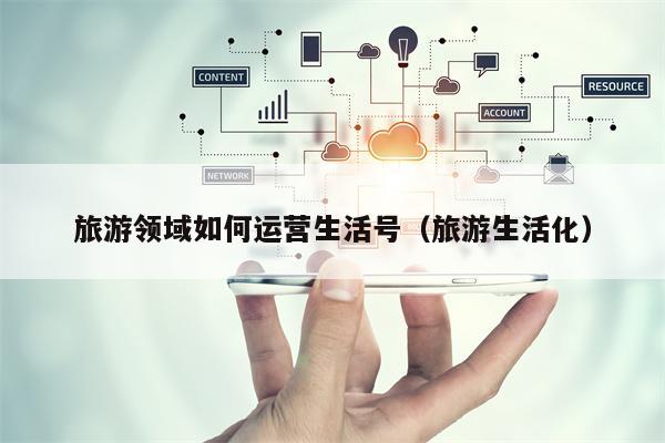 旅游领域如何运营生活号（旅游生活化）