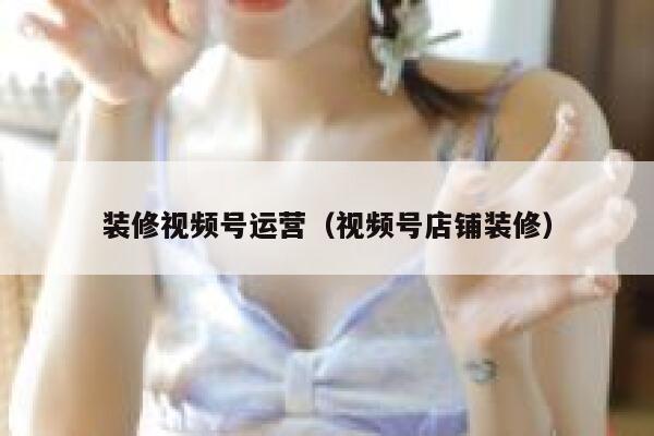 装修视频号运营（视频号店铺装修）