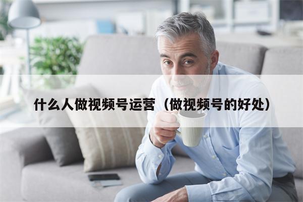 什么人做视频号运营（做视频号的好处）