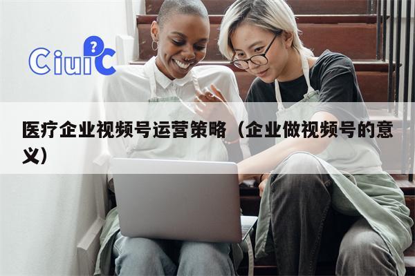 医疗企业视频号运营策略（企业做视频号的意义）