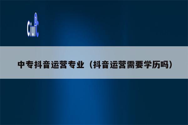中专抖音运营专业（抖音运营需要学历吗）
