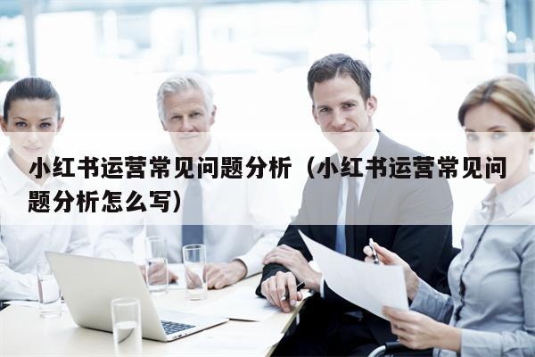 小红书运营常见问题分析（小红书运营常见问题分析怎么写）