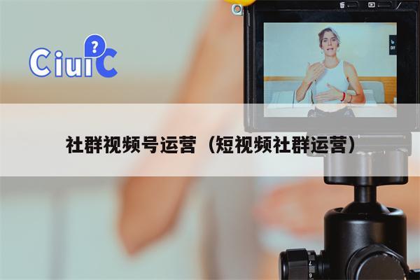 社群视频号运营（短视频社群运营）