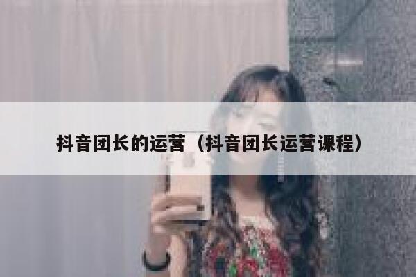抖音团长的运营（抖音团长运营课程）