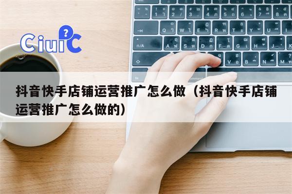 抖音快手店铺运营推广怎么做（抖音快手店铺运营推广怎么做的）