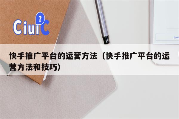 快手推广平台的运营方法（快手推广平台的运营方法和技巧）