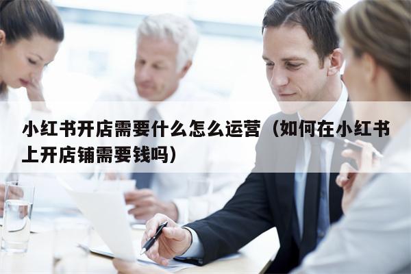 小红书开店需要什么怎么运营（如何在小红书上开店铺需要钱吗）