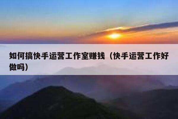 如何搞快手运营工作室赚钱（快手运营工作好做吗）