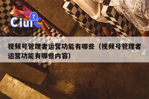视频号管理者运营功能有哪些（视频号管理者运营功能有哪些内容）