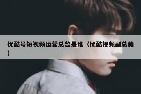 优酷号短视频运营总监是谁（优酷视频副总裁）
