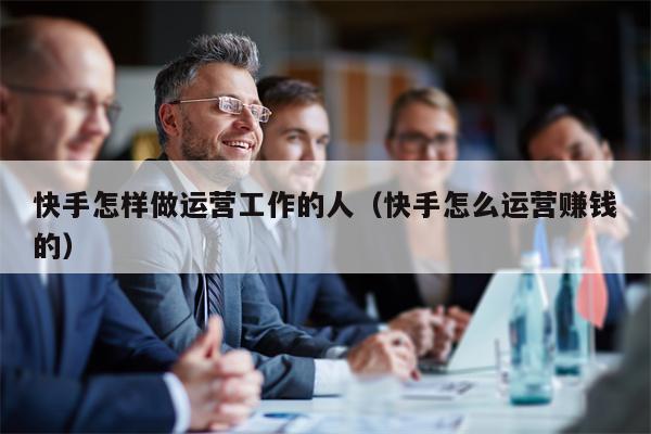 快手怎样做运营工作的人（快手怎么运营赚钱的）