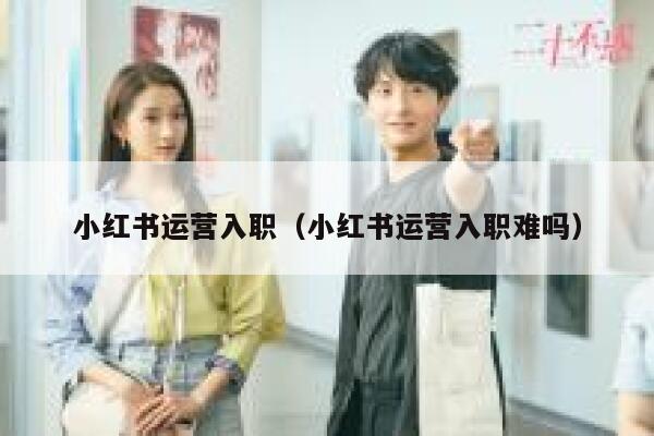 小红书运营入职（小红书运营入职难吗）