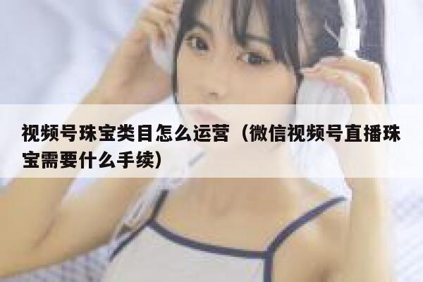 视频号珠宝类目怎么运营（微信视频号直播珠宝需要什么手续）