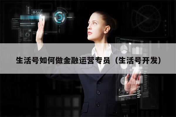 生活号如何做金融运营专员（生活号开发）