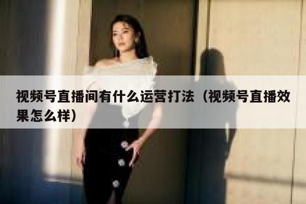 视频号直播间有什么运营打法（视频号直播效果怎么样）