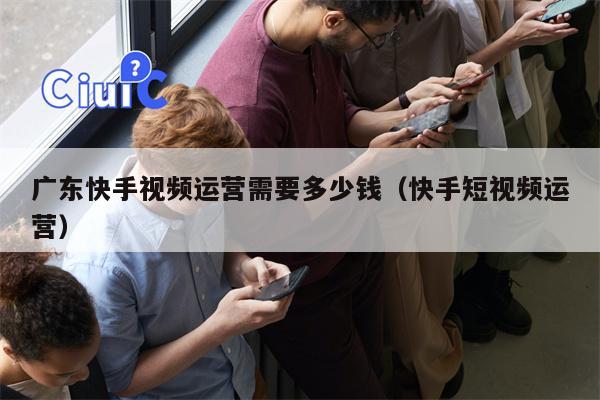 广东快手视频运营需要多少钱（快手短视频运营）