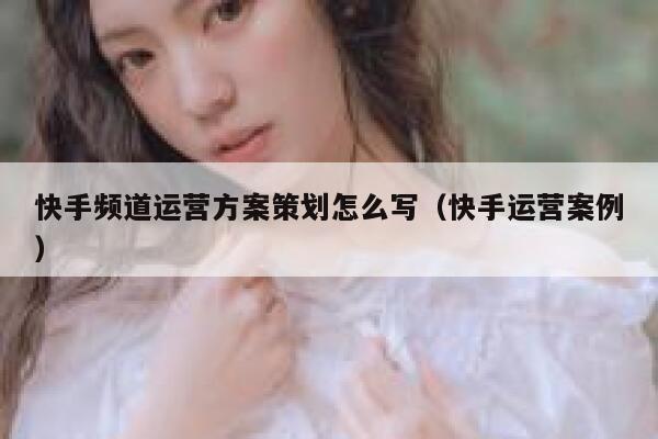 快手频道运营方案策划怎么写（快手运营案例）