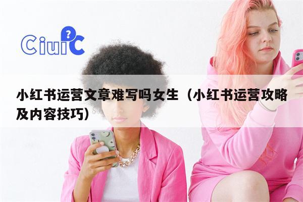 小红书运营文章难写吗女生（小红书运营攻略及内容技巧）