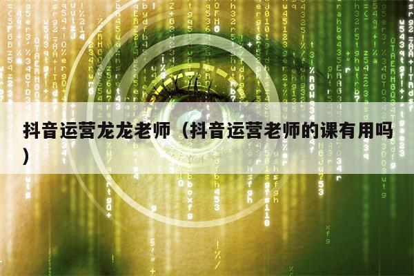 抖音运营龙龙老师（抖音运营老师的课有用吗）