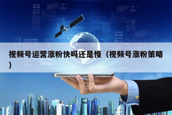 视频号运营涨粉快吗还是慢（视频号涨粉策略）