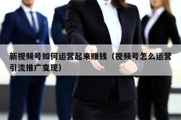 新视频号如何运营起来赚钱（视频号怎么运营引流推广变现）