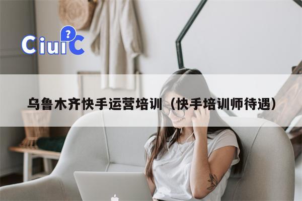 乌鲁木齐快手运营培训（快手培训师待遇）