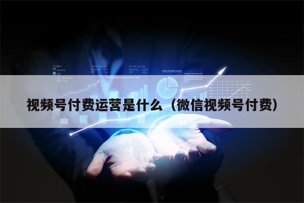 视频号付费运营是什么（微信视频号付费）
