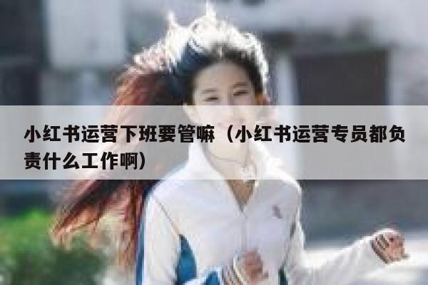 小红书运营下班要管嘛（小红书运营专员都负责什么工作啊）