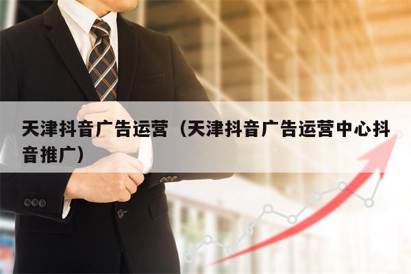 天津抖音广告运营（天津抖音广告运营中心抖音推广）