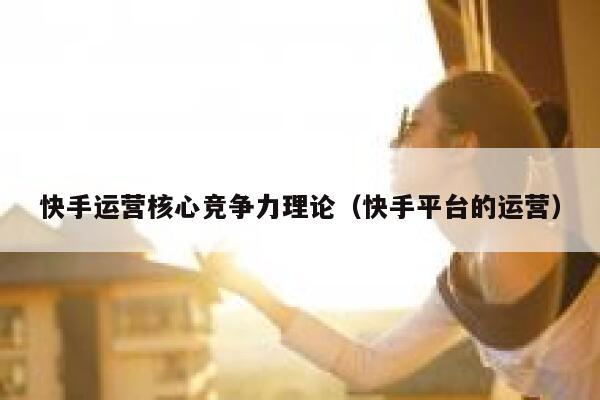 快手运营核心竞争力理论（快手平台的运营）