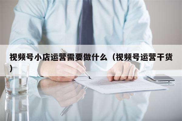 视频号小店运营需要做什么（视频号运营干货）