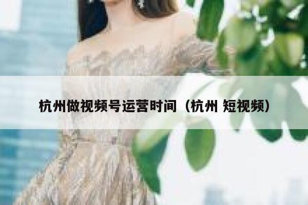 杭州做视频号运营时间（杭州 短视频）