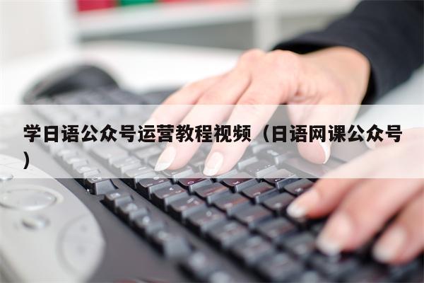 学日语公众号运营教程视频（日语网课公众号）