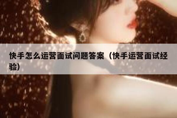 快手怎么运营面试问题答案（快手运营面试经验）