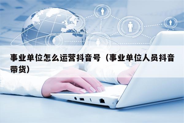 事业单位怎么运营抖音号（事业单位人员抖音带货）