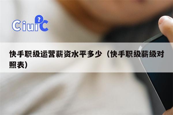 快手职级运营薪资水平多少（快手职级薪级对照表）