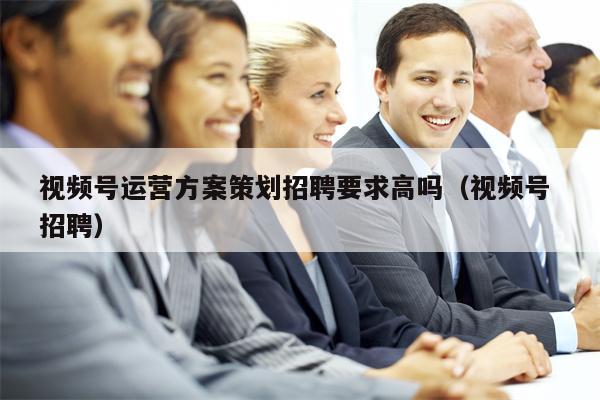 视频号运营方案策划招聘要求高吗（视频号 招聘）